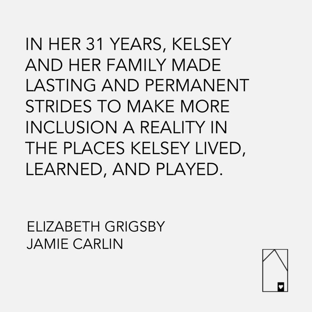 Text on image reads "In her 31 Years, Kelsey and her family made lasting strides to make inclusion a reality in the places Kelsey lived, work and played. Elizabeth Grigsby, Jamie Carlin. A small image of a roof with a heart on it is located in the right-hand corner of the image.