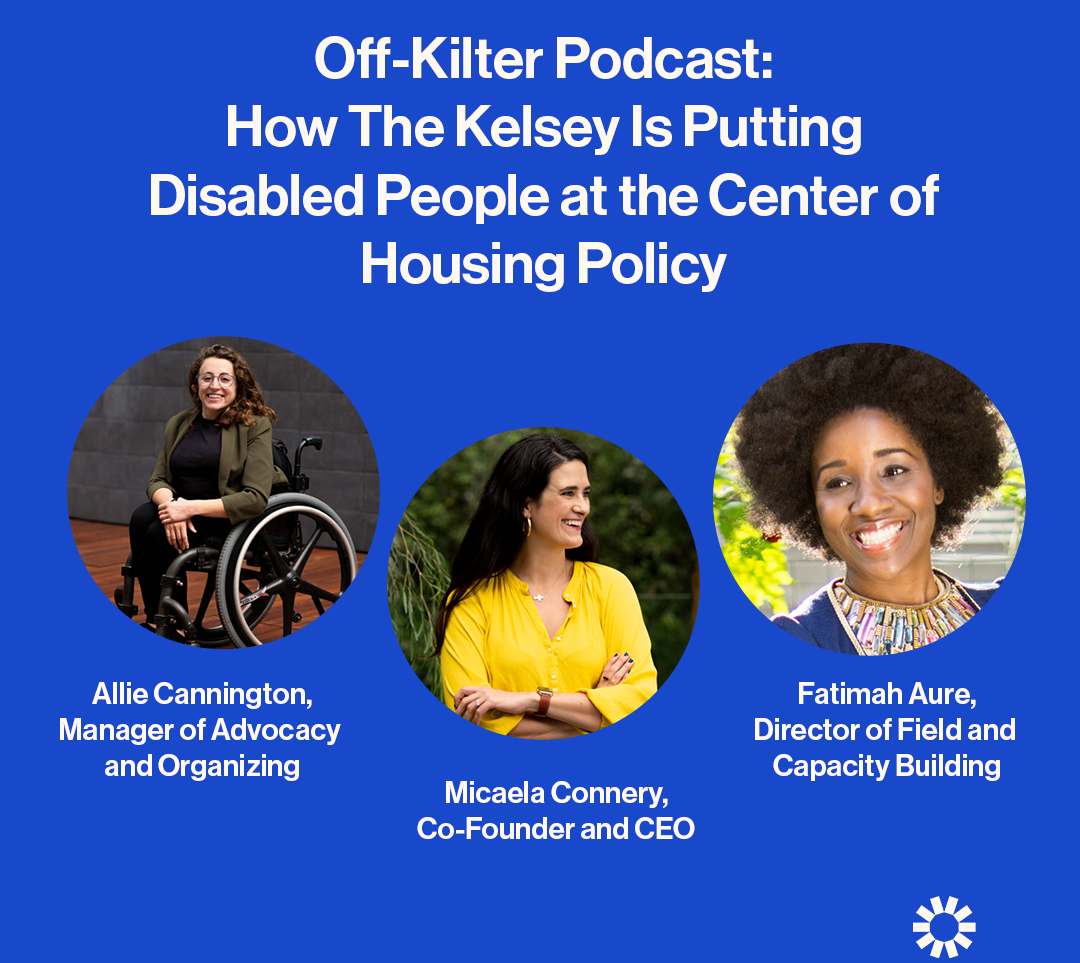 Text on a blue background reads "Off-Kilter Podcast: How The Kelsey Is Putting Disabled People at the Center of Housing Policy." Allie Cannington, Manager of Advocacy and Organizing, Micaela Connery, Co-Founder and CEO, and Fatimah Aure, Director of Field Building and Capacity, are pictured in separate circles. Allie is a light skinned person with long curly hair wearing glasses. They are wearing a black shirt, black pants and a pea-colored blazer. Micaela is a light-skinned person with long dark hair. She is wearing a yellow shirt. Fatimah Aure, a dark-skinned woman with dark hair, is pictured wearing a shirt with a decorative neckline,