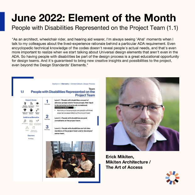 Text on image reads “June 2022: Element of the Month: People with Disabilities Represented on the Project Team (1.1) ”There is a screenshot of the page from the design standards as well as an image to the right of a light skinned man with glasses. Text below the picture reads “Erick Mikiten: Mikiten Architecture/The Art of Access.” Quote on image reads "As an architect, wheelchair user and hearing aid wearer, I'm always seeing "Aha!" moments when I talk to my colleagues about the lived-experience rationale behind a particular ADA requirement. Even encyclopedic technical knowledge of the codes doesn't reveal people's actual needs, and that's even more important to realize when we start talking about Universal Design Elements that aren't even in the ADA. So having people with disabilities be a part of the design process is a great educational opportunity for design teams. And it's guaranteed to bring new creative insights and possibilities to the project, even beyond the Design Standards Elements." Element 1.1, People with Disabilities Represented on the Project Team is pictured as is Erick Mikiten, a light skinned man with glasses wearing a sweater with a collared shirt underneath.