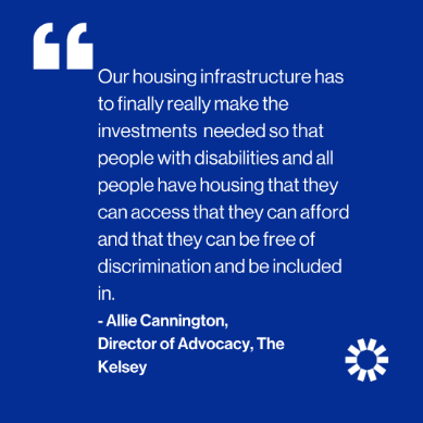 White text on blue background reads "Our housing infrastructure has to finally really make the investments needed so that people with disabilities and all people have housing that they can afford and that they can be free of discrimination and be included in." -Allie Cannington, Director of Advocacy, The Kelsey