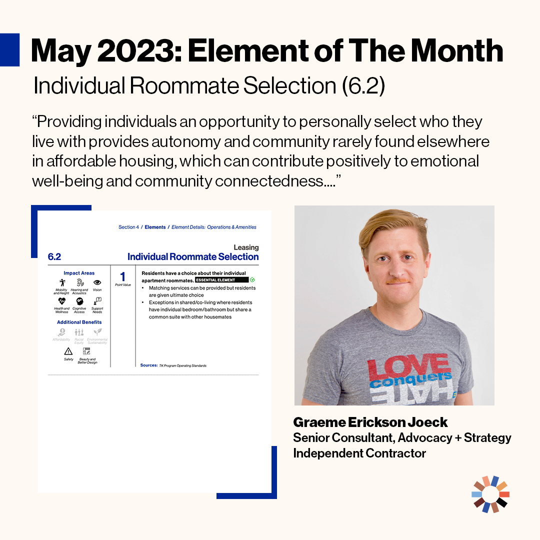 Text reads “May 2023 Element of the Month: Individual Roommate Selection (5.2).” “Providing individuals an opportunity to personally select who they live with provides autonomy and community rarely found elsewhere in affordable housing, which can contribute positively to emotional well-being and community connectedness.” The element of Individual Roommate Selection is pictured. Graeme Erickson Joeck, a white man with red hair wears a t-shirt that reads “Love Conquers Hate” is pictured.