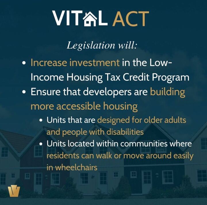 Image Description: Text on image reads, “Vital Act Legislation will 1. Increase investment in the Low Income Housing Tax Credit Program, and 2. Ensure that developers are building more accessible housing units that are designed for older adults and people with disabilities, [and] units located within communities where residents can walk or move around easily in wheelchairs.” There is an image of a row of houses in the background.