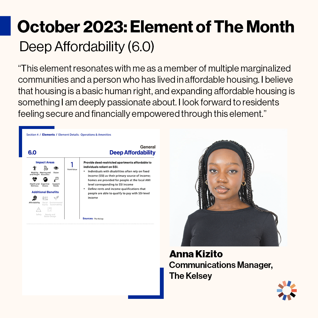 Text on image reads “October 2023 Element of the Month: Deep Affordability (6.0). This element resonates with me as a member of multiple marginalized communities and as a person who has lived in affordable housing. I believe that housing is a basic human right, and expanding affordable housing is something I am deeply passionate about. I look forward to residents feeling secure and financially empowered through this element. Anna Kizito, Communications Manager, The Kelsey.” The Element of Deep Affordability is pictured. Anna Kizito, a dark-skinned Black woman with long, dark brown box braids is pictured softly smiling in front of a white background. She is wearing a black, cloth headband, small gold hoop earrings, and a long sleeve black shirt. The Kelsey logo is pictured in the lower right hand corner of the image.