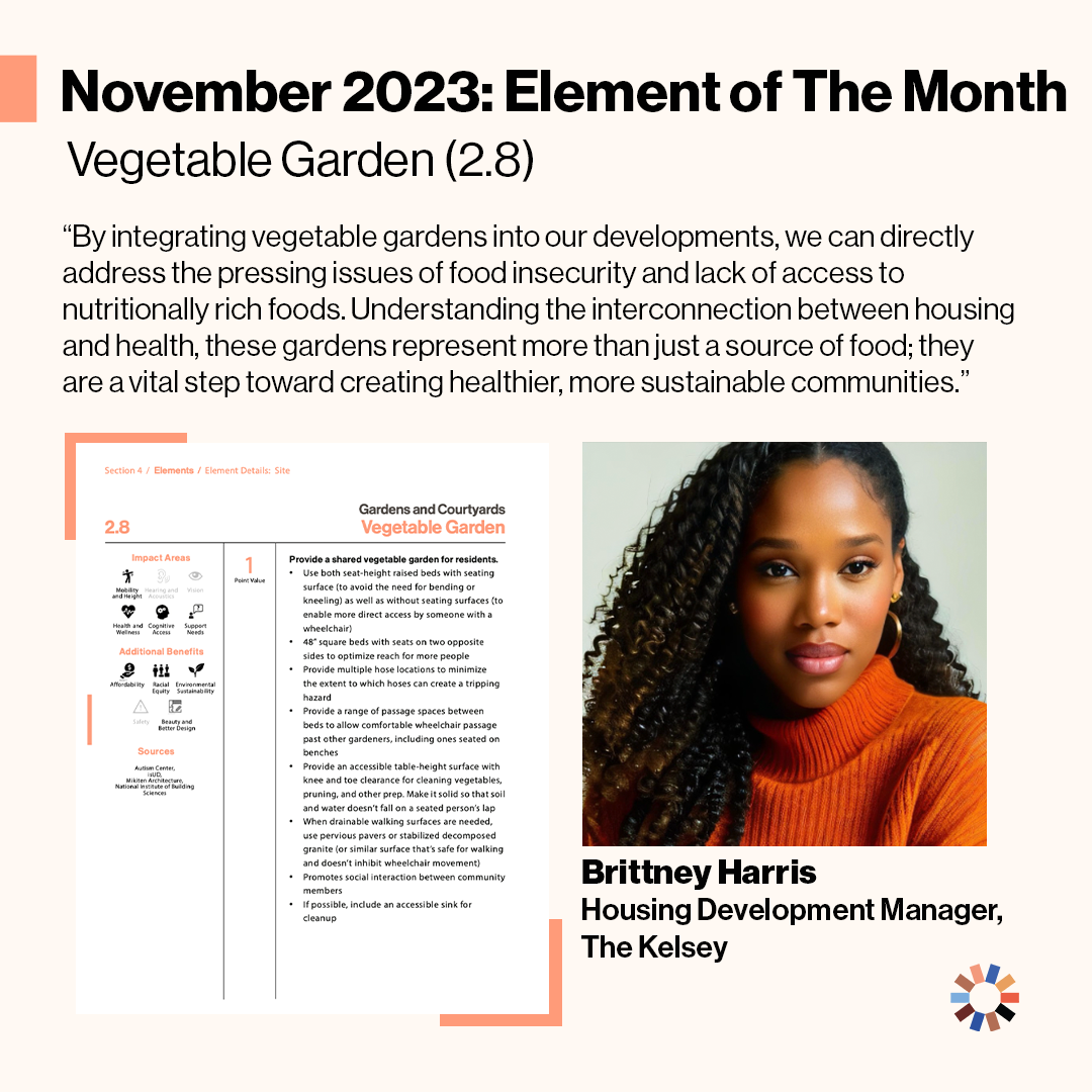 Text reads “November 2023: Element of the Month: Vegetable Garden (2.8). By integrating Vegetable Gardens into our developments, we can directly address the pressing issue of food insecurity and lack of access to nutritionally rich foods. Understanding the connection between housing and health, these gardens represent more than just a source of food, they are a vital step towards creating healthier, more sustainable communities.” The element of Vegetable Garden is pictured, along with Brittney Harris, a dark-skinned woman with long, dark, curly hair wearing an orange sweater against a plain background.