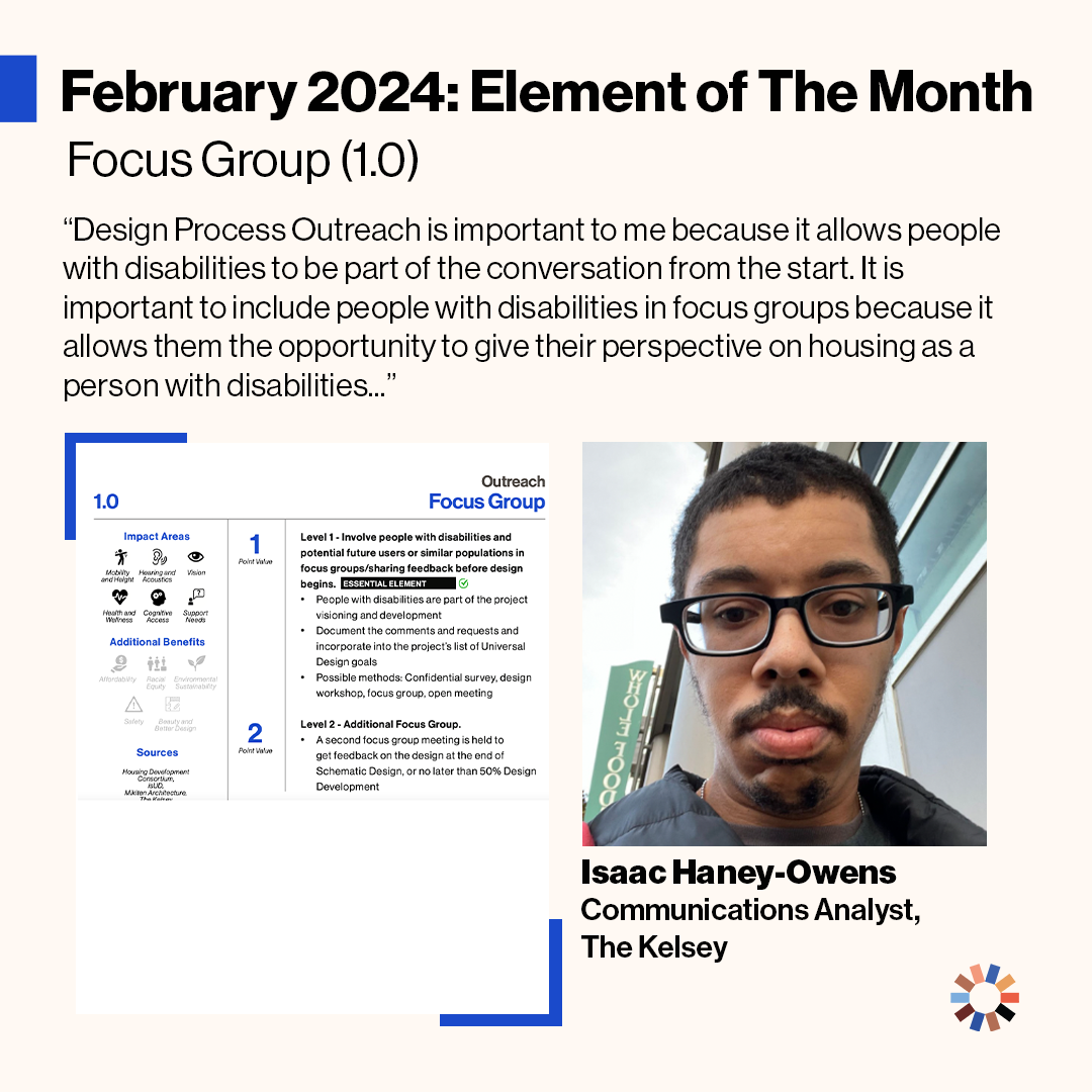 Text on image reads “February 2024: Element of the Month: Focus Group (1.0). Design Process Outreach is important to me because it allows people with disabilities to be part of the conversation from the start. It is important to include people with disabilities in focus groups because it allows them the opportunity to give their perspective on housing as a person with disabilities…” Isaac Haney-Owens, a dark-skinned man with glasses and a beard is pictured, along with the element of Focus Groups.