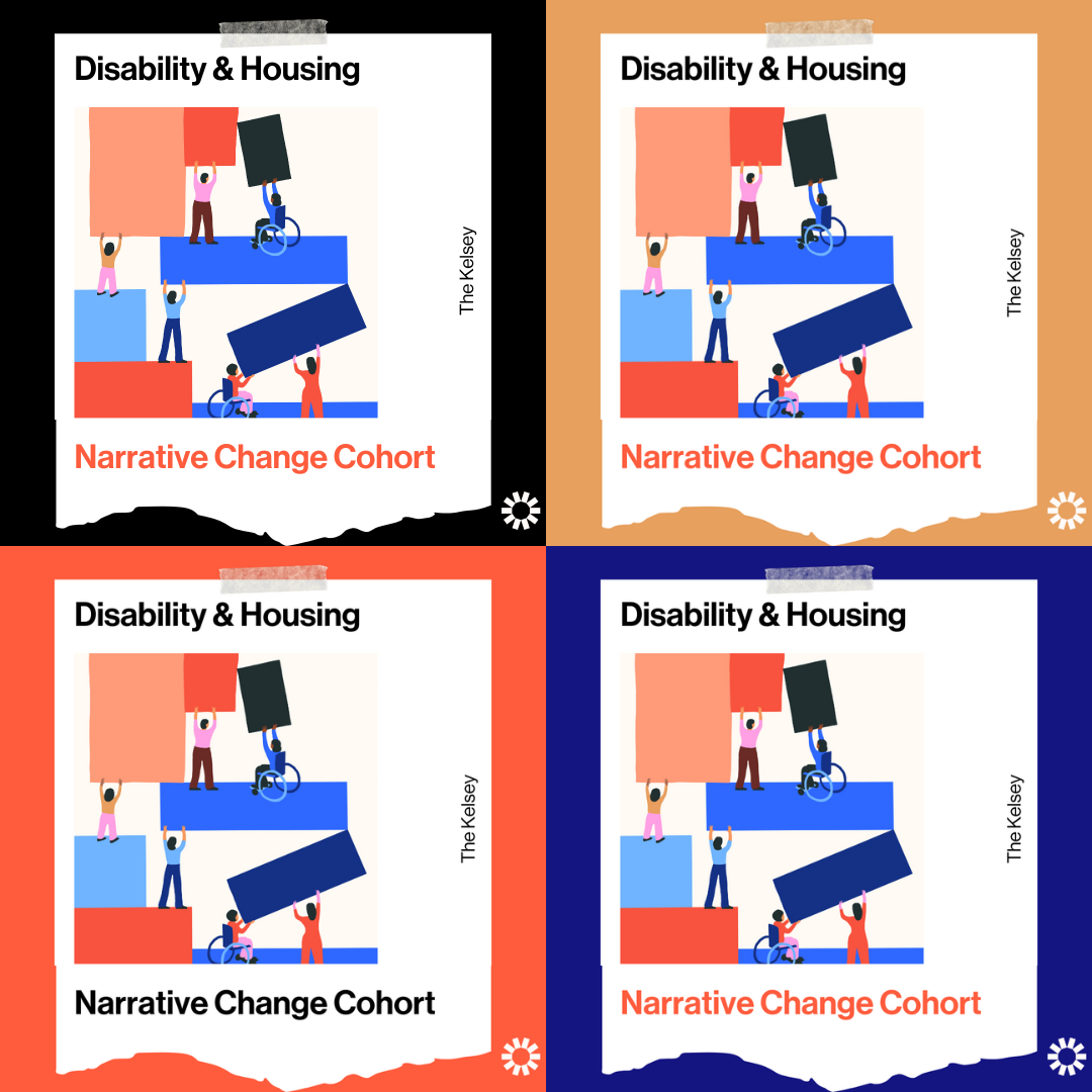 An animated image of people with and without disabilities, some standing and some in wheelchairs, putting large and colorful building blocks together. The text on the image reads, “Disability & Housing Narrative Change Cohort. The Kelsey,” in black and orange writing. The Kelsey logo is visible in the lower right corner. This image is copied four times in a square grid. The images are on a graphic that makes them look like they are taped to a black, yellow, orange, and dark blue background.