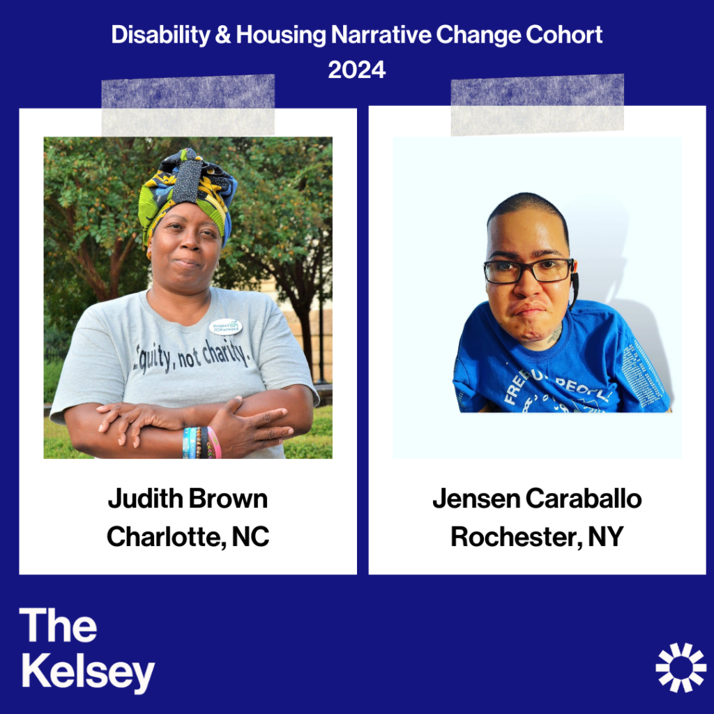 Text on a blue background reads “Disability & Housing Narrative Change Cohort 2024.” Judith Brown is pictured in a polaroid-like image. Text below Judith’s image reads “Judith Brown, Charlotte, NC.” She is a dark-skinned person wearing a gray t-shirt and a scarf on her head. Jensen Caraballo, a tan-skinned person with short hair, is pictured in a polaroid-like image wearing glasses and a blue shirt with white writing on it. Text below the image reads, “Jensen Caraballo, Rochester NY.” Text in the lower left-hand corner of the image reads “The Kelsey.” The Kelsey logo is visible in the lower right-hand corner.