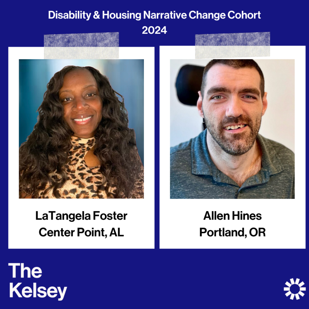 Text on a blue background reads “Disability and Housing Narrative Change Cohort 2024.” LaTangela Foster, a dark-skinned person with long dark hair, is pictured in a polaroid-like image. Text below the image reads “LaTangela Foster, Center Point, AL.” Allen Hines, a light-skinned person with dark hair and a beard is pictured in another polaroid-like image. Text below the image reads “Allen Hines, Portland, OR.” Text in the lower left-hand corner of the image reads “The Kelsey.” The Kelsey logo is visible in the lower right-hand corner.