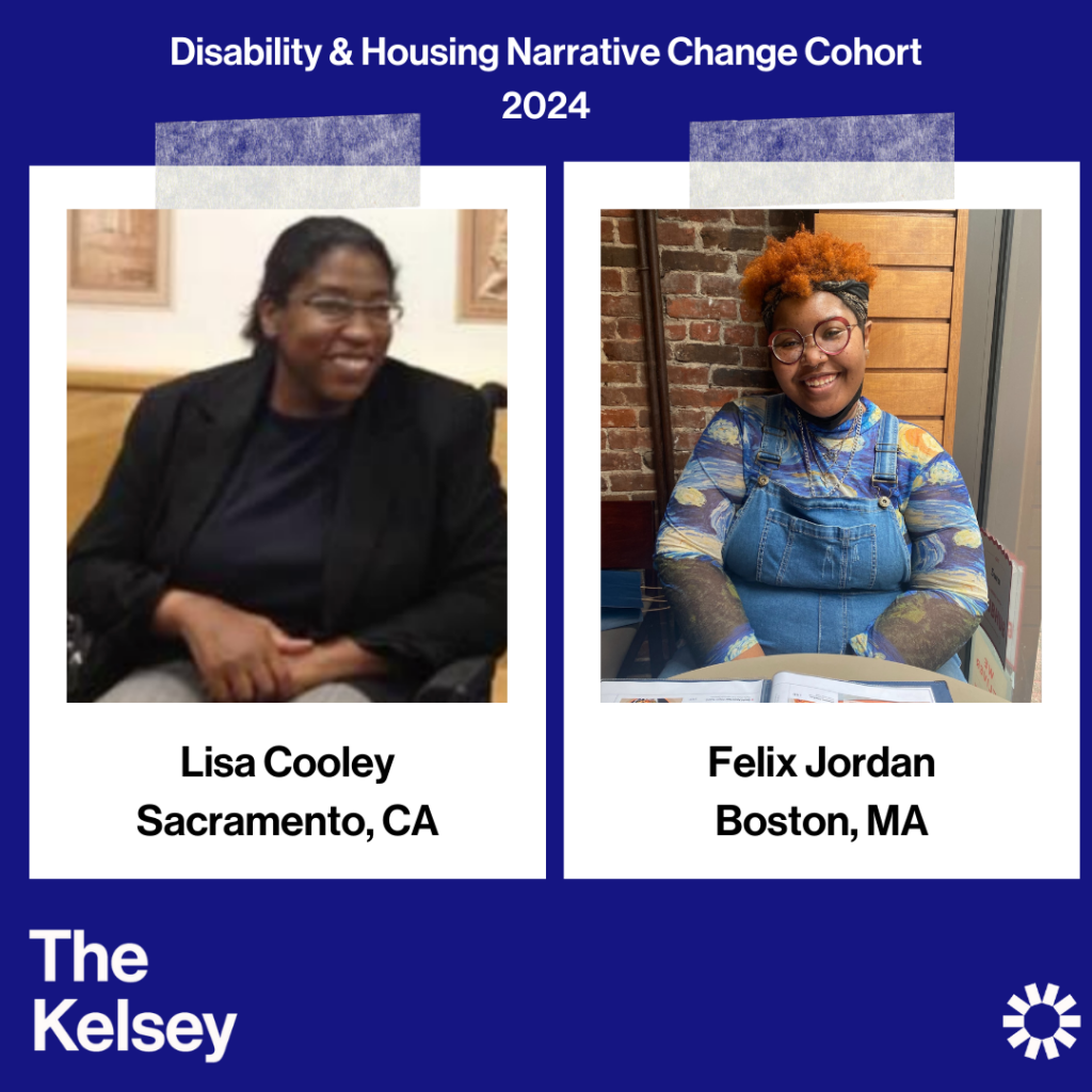 Text on a blue background reads “Disability & Housing Narrative Change Cohort 2024.” Lisa Cooley, a dark-skinned person wearing glasses with their hair pulled back, is pictured in a polaroid-like image. Text below the image reads “Lisa Cooley, Sacramento, CA.” In another polaroid-like image, Felix Jordan is pictured. Below the picture text reads “Felix Jordan, Boston MA.” Felix is a dark-skinned person wearing jean overalls and a colorful shirt underneath. Text in the lower left-hand corner of the image reads “The Kelsey.” The Kelsey logo is visible in the lower right-hand corner.