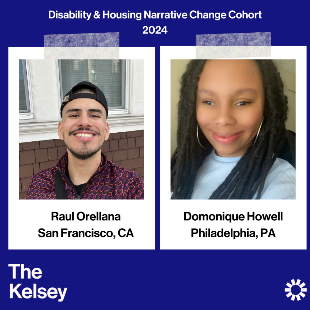 Text on a blue background reads “Disability & Housing Narrative Change Cohort 2024.” Raul Orellana, a person smiling with a beard and dark hair wearing a black hat, is pictured in a polaroid-like image. Text below the image reads “Raul Orellana, San Francisco, CA.” In another polaroid-like image, Domonique Howell is pictured. Domonique is a dark-skinned person with long, dark locs. Text in the lower left-hand corner of the image reads “The Kelsey.” The Kelsey logo is visible in the lower right-hand corner.