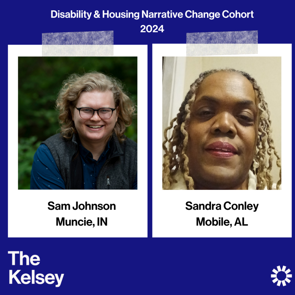 Text on a blue background reads “Disability & Housing Narrative Change Cohort 2024.” Sam Johnson, a light-skinned person with light, curly shoulder-length hair and glasses is pictured in a polaroid-like image. Text below the image reads “Sam Johnson, Muncie, IN.” In another polaroid-like image, Sandra Conley is pictured. Sandra is a dark-skinned person with light, curly hair. Text below their image reads “Sandra Conley, Mobile, AL.” Text in the lower left-hand corner of the image reads “The Kelsey.” The Kelsey logo is visible in the lower right-hand corner.