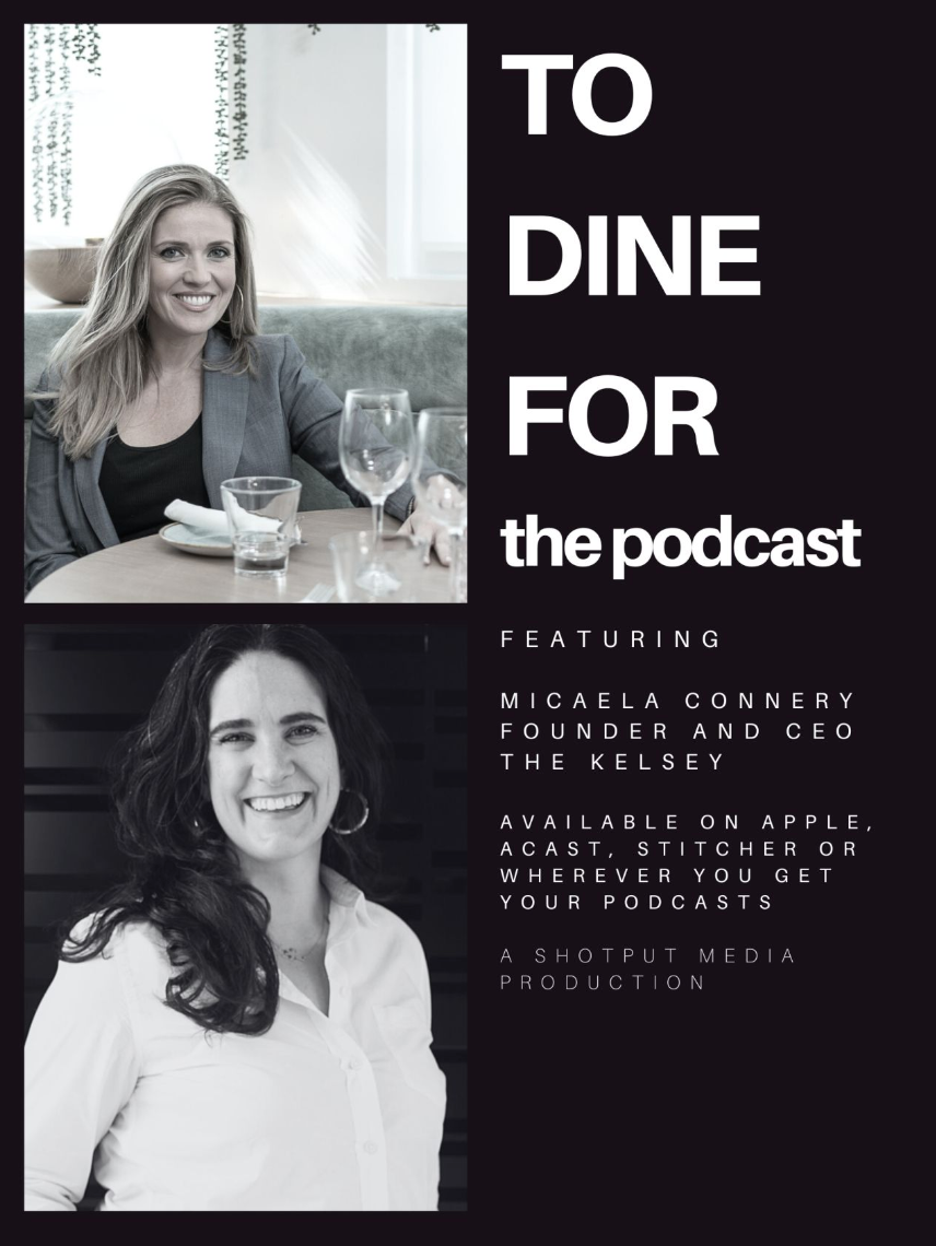 Kate Sullivan, a white person with long blonde hair sitting at a table with wine glasses, is pictured above Micaela Connery, a white woman with long dark brown hair wearing a white collared shirt and smiling in front of a black background. The text to the right of their headshots reads, “To Dine For the podcast. Featuring: Micaela Connery, Founder and CEO, The Kelsey. Available on Apple, Acast, Stitcher or wherever you get your podcasts. A Shotput Media Production.