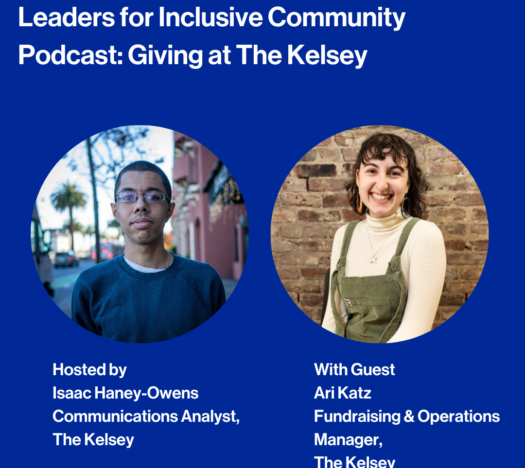 Text against a dark blue background reads, “Leaders for Inclusive Community Podcast: Giving at The Kelsey. Hosted by: Isaac Haney-Owens, Communications Analyst, The Kelsey. With Guest: Ari Katz, Fundraising & Operations Manager, The Kelsey.” Isaac, a dark-skinned person with short hair wearing glasses and a blue sweater, is pictured in a circle frame. Ari, a light-skinned person with curly brown hair and bangs wearing green overalls over a cream turtle neck, is pictured in a circle frame to the right of Isaac’s image.