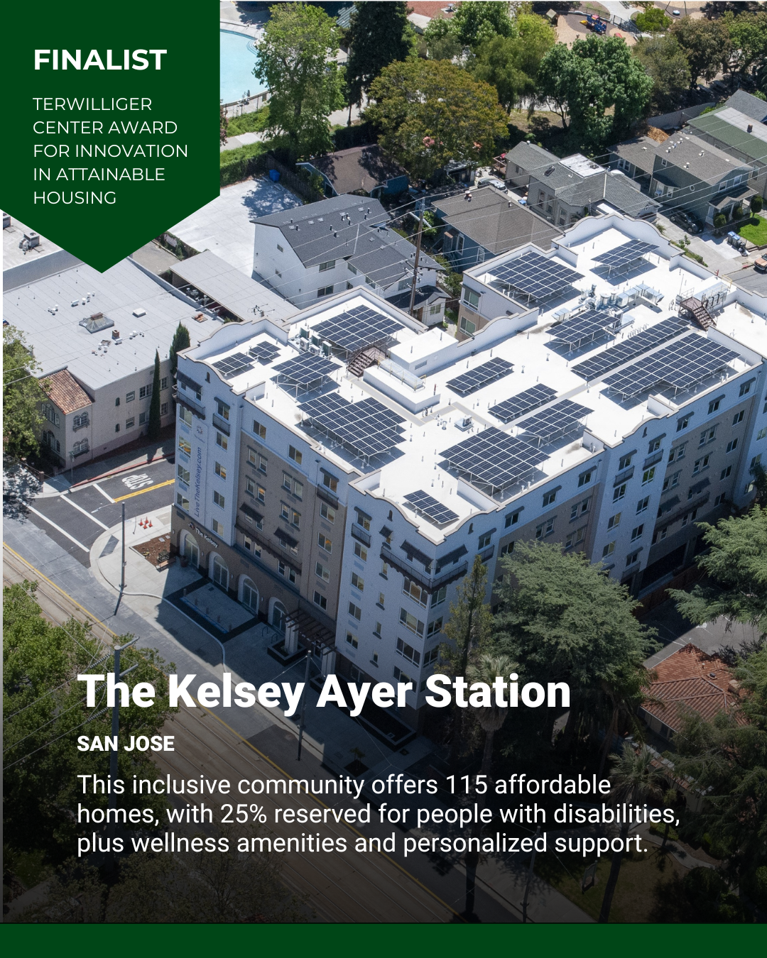An aerial shot of The Kelsey Ayer Station, an apartment building in San Jose. Text on image reads, “Finalist: Terwilliger Center Award for Innovation in Attainable Housing. The Kelsey Ayer Station, San Jose: This inclusive community offers 115 affordable homes, with 25% reserved for people with disabilities, plus wellness amenities and personalized support.”
