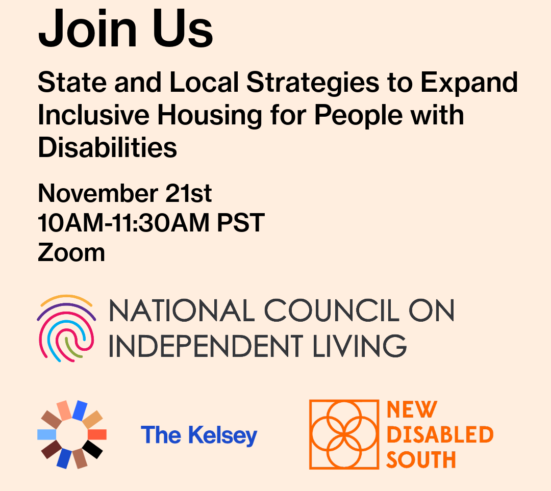 A digital flyer with a light pink background. At the top, large bold black text reads, “Join Us.” Below, black text says: “State and Local Strategies to Expand Inclusive Housing for People with Disabilities.” Then it lists: “November 21st, 10AM–11:30AM PST, Zoom.” At the bottom are three logos: The first logo is for the National Council on Independent Living, featuring a colorful fingerprint-style spiral above the organization’s name in gray text. The second logo is for The Kelsey, showing a circular geometric design made of multi-colored segments beside the words “The Kelsey” in blue. The third logo is for New Disabled South, with an orange line-art flower symbol beside the organization’s name in orange text.