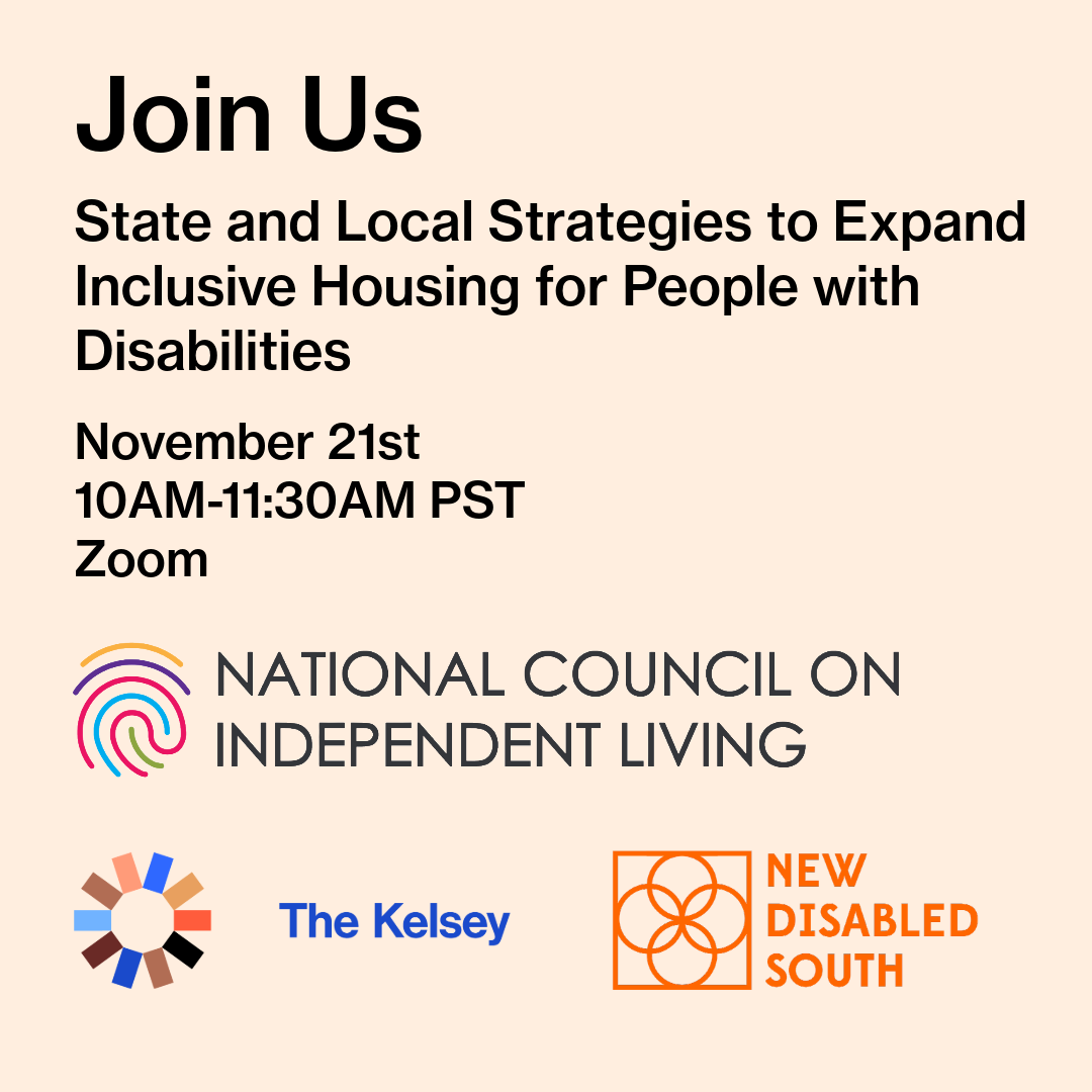 A digital flyer with a light pink background. At the top, large bold black text reads, “Join Us.” Below, black text says: “State and Local Strategies to Expand Inclusive Housing for People with Disabilities.” Then it lists: “November 21st, 10AM–11:30AM PST, Zoom.” At the bottom are three logos: The first logo is for the National Council on Independent Living, featuring a colorful fingerprint-style spiral above the organization’s name in gray text. The second logo is for The Kelsey, showing a circular geometric design made of multi-colored segments beside the words “The Kelsey” in blue. The third logo is for New Disabled South, with an orange line-art flower symbol beside the organization’s name in orange text.
