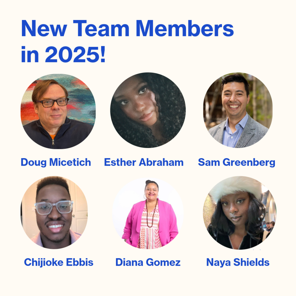 Text on the image reads, “New Team Members in 2025!” Six circular headshots feature our newest team members: Doug Micetich, Esther Abraham, Sam Greenberg, Cihijioke Ebbis, Diana Gomez, and Naya Shields.
