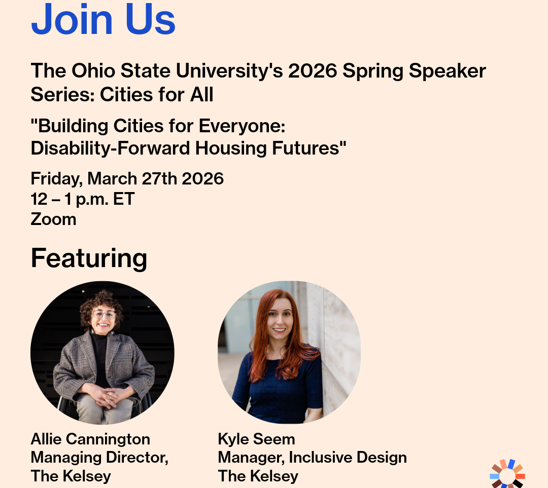 A promotional graphic for a virtual event. Text reads, “Join Us: The Ohio State University’s 2026 Spring Speaker Series: Cities for All. ‘Building Ciities for Everyone: Disability-Forward Housing Futures’ | Friday, March 27th 2026, 12 – 1 p.m. ET, Zoom.” Headshots of Allie Cannington, Managing Director at The Kelsey, and Kyle Seem, Manager of Inclusive Design at The Kelsey, are in circle frames below a headline that reads, “Featuring.” Allie is a white queer person smiling in their manual wheelchair with short brown hair, round glasses, earrings, and a blazer. Kyle, a white, long-haired, red headed female, is pictured in a navy half-sleeved sweater smiling next to a wall. The Kelsey logo is in the lower right corner of the graphic.
