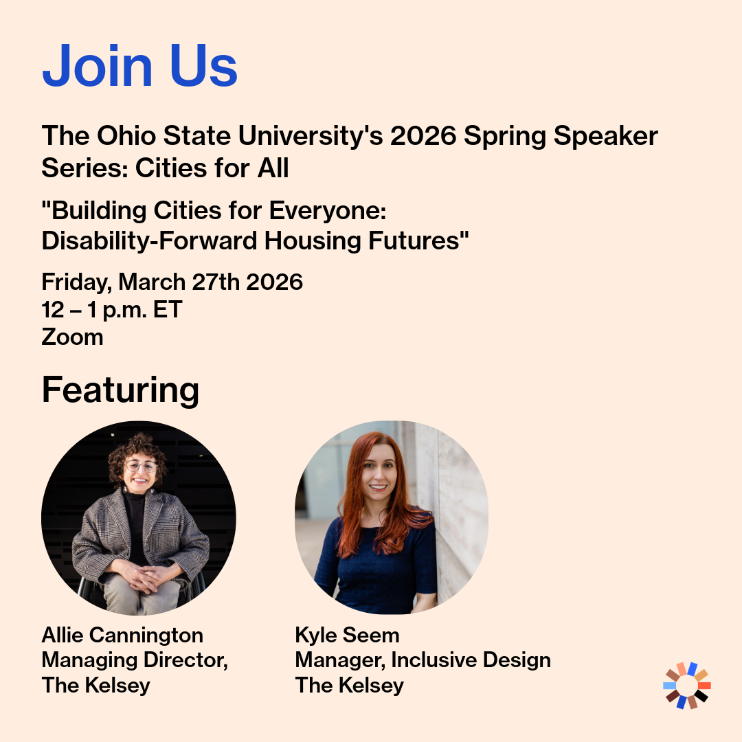 A promotional graphic for a virtual event. Text reads, “Join Us: The Ohio State University’s 2026 Spring Speaker Series: Cities for All. ‘Building Ciities for Everyone: Disability-Forward Housing Futures’ | Friday, March 27th 2026, 12 – 1 p.m. ET, Zoom.” Headshots of Allie Cannington, Managing Director at The Kelsey, and Kyle Seem, Manager of Inclusive Design at The Kelsey, are in circle frames below a headline that reads, “Featuring.” Allie is a white queer person smiling in their manual wheelchair with short brown hair, round glasses, earrings, and a blazer. Kyle, a white, long-haired, red headed female, is pictured in a navy half-sleeved sweater smiling next to a wall. The Kelsey logo is in the lower right corner of the graphic.