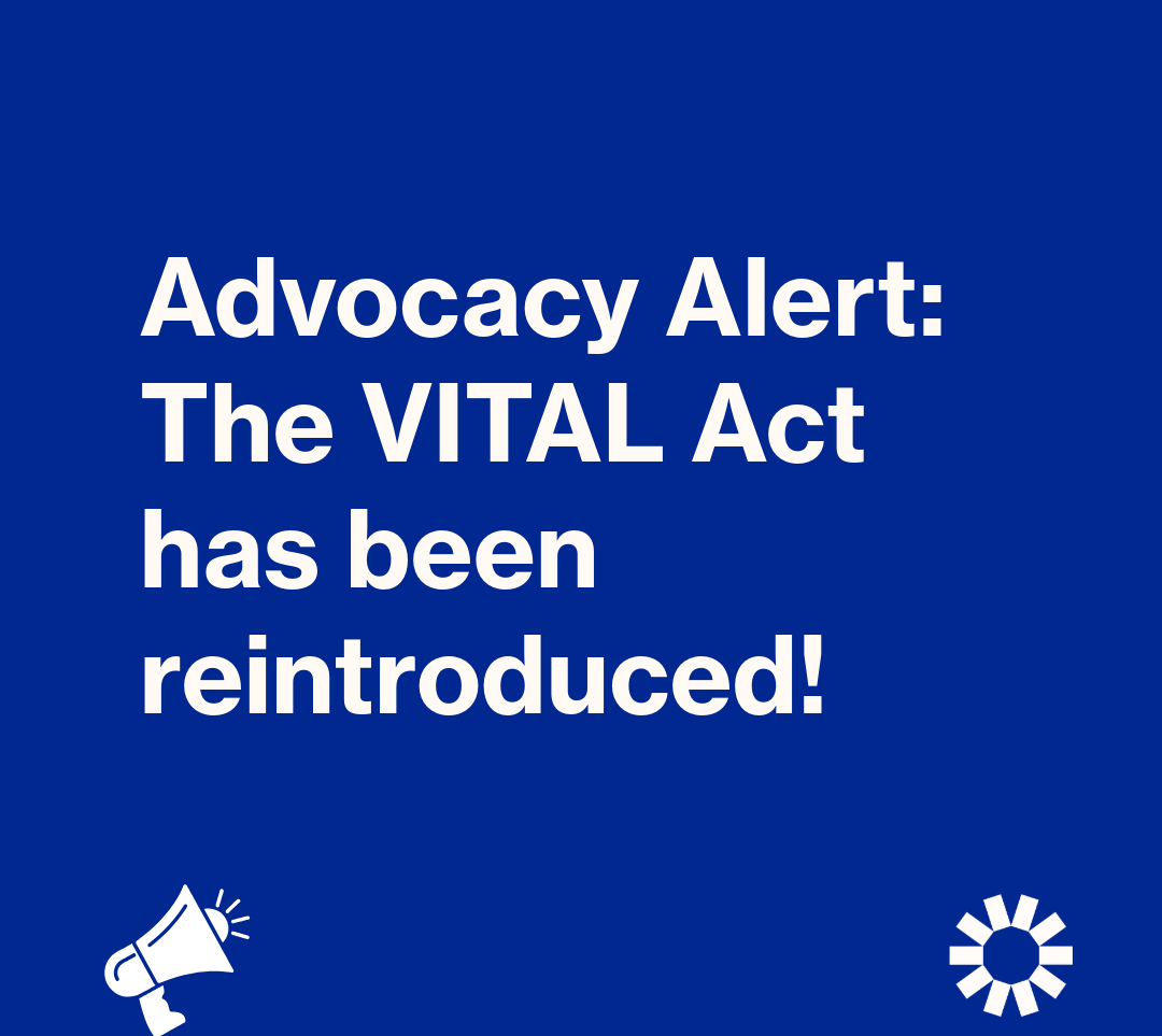 A graphic with white text on a blue background that reads: “Advocacy Alert: The VITAL Act has been reintroduced!” A graphic of a white bullhorn is in the lower left corner. The Kelsey’s white, sun-shaped logo is in the lower right corner.