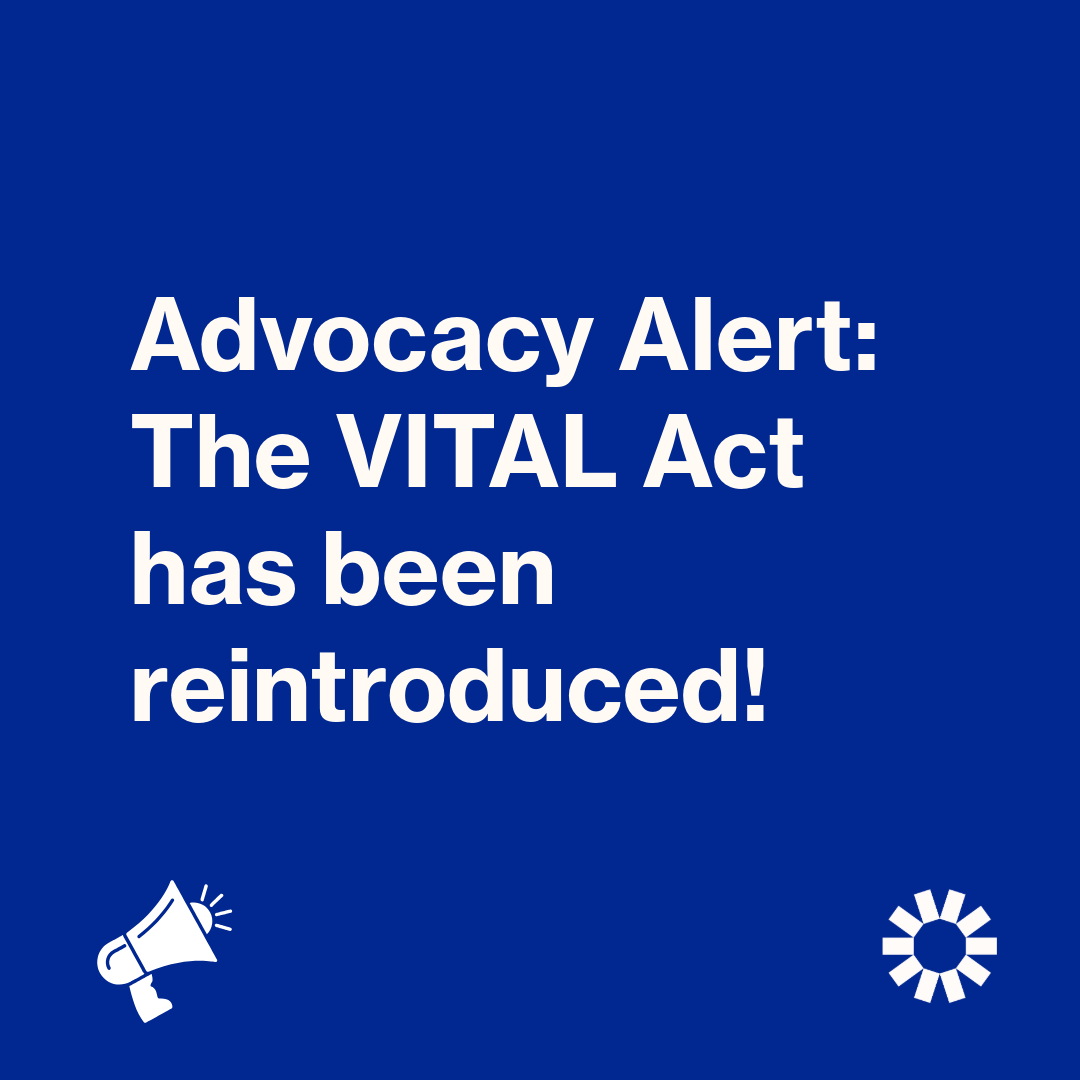 A graphic with white text on a blue background that reads: “Advocacy Alert: The VITAL Act has been reintroduced!” A graphic of a white bullhorn is in the lower left corner. The Kelsey’s white, sun-shaped logo is in the lower right corner.