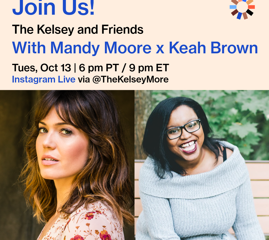Event graphic for an Instagram Live. At the top, blue and black text reads, "Join Us! The Kelsey and Friends: With Mandy Moore and Keah Brown. Tuesday, October 13th at 6 pm PT/9 pm ET. Instagram Live via @TheKelseyMore.” Mandy Moore and Keah Brown’s headshots are below the text. Mandy, a white woman with shoulder-length brown hair and bangs, stands facing away from the camera, her head turned towards the lens. She looks into the lens and slightly smiles. She is wearing a floral-patterned pink-and-red top. Keah Brown, a Black woman with shoulder-length straight black hair, wears black glasses and a gray sweater, smiling as she sits on a wooden bench. There are trees behind her. The Kelsey’s logo, a sun-shaped symbol with rays in shades of blue, brown, orange, yellow, and black, is in the top-right corner.